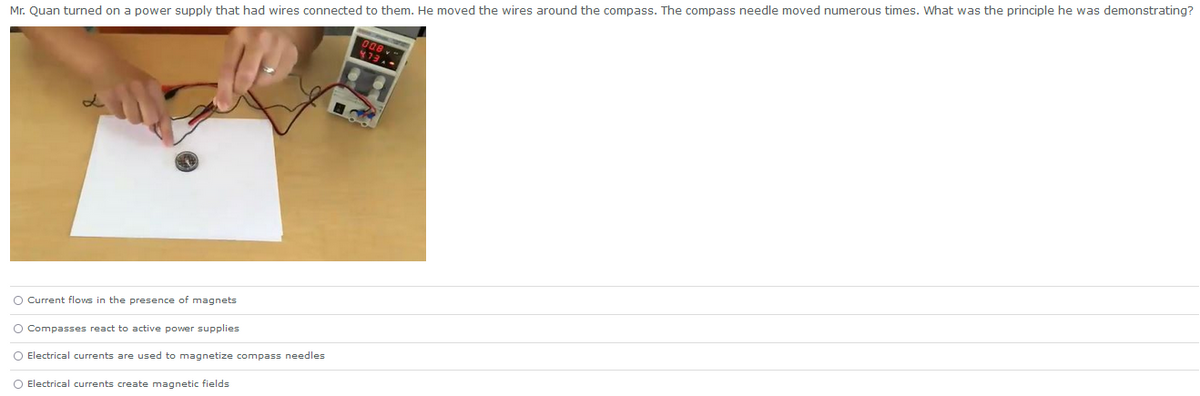 Mr. Quan turned on a power supply that had wires connected to them. He moved the wires around the compass. The compass needle moved numerous times. What was the principle he was demonstrating?
O Current flows in the presence of magnets
O Compasses react to active power supplies
O Electrical currents are used to magnetize compass needles
O Electrical currents create magnetic fields
008
473,