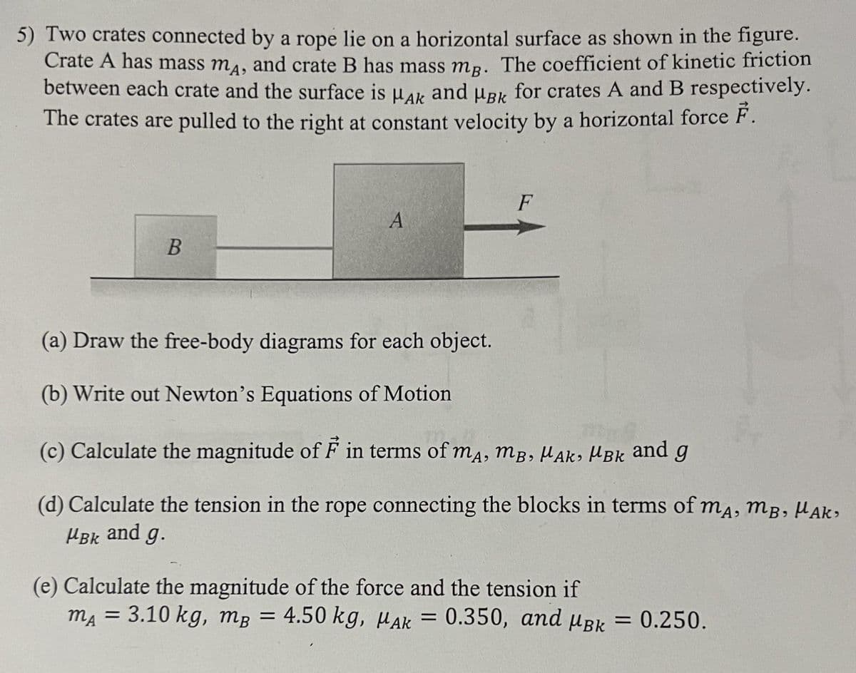 5) Two crates connected by a rope lie on a horizontal surface as shown in the figure.
Crate A has mass mA, and crate B has mass mg. The coefficient of kinetic friction
between each crate and the surface is HAK and μBk for crates A and B respectively.
The crates are pulled to the right at constant velocity by a horizontal force F.
B
A
F
(a) Draw the free-body diagrams for each object.
(b) Write out Newton's Equations of Motion
(c) Calculate the magnitude of F in terms of mA, MB, MAK, MBk and g
(d) Calculate the tension in the rope connecting the blocks in terms of mĄ, M³, µAK,
MBK and g.
(e) Calculate the magnitude of the force and the tension if
MA
mA = 3.10 kg, mB = 4.50 kg, MAK 0.350, and Bk = 0.250.