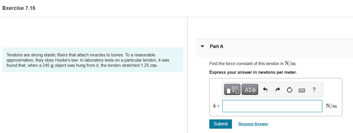 Exercise 7.16
Tendons are strong elastic fibers that attach muscles to bones. To a reasonable
approximation, they obey Hooke's law. In laboratory tests on a particular tendon, it was
found that, when a 245 g object was hung from it, the tendon stretched 1.25 cm.
Part A
Find the force constant of this tendon in N/m.
Express your answer in newtons per meter.
197| ΑΣΦ
k =
Submit
Request Answer
?
N/m