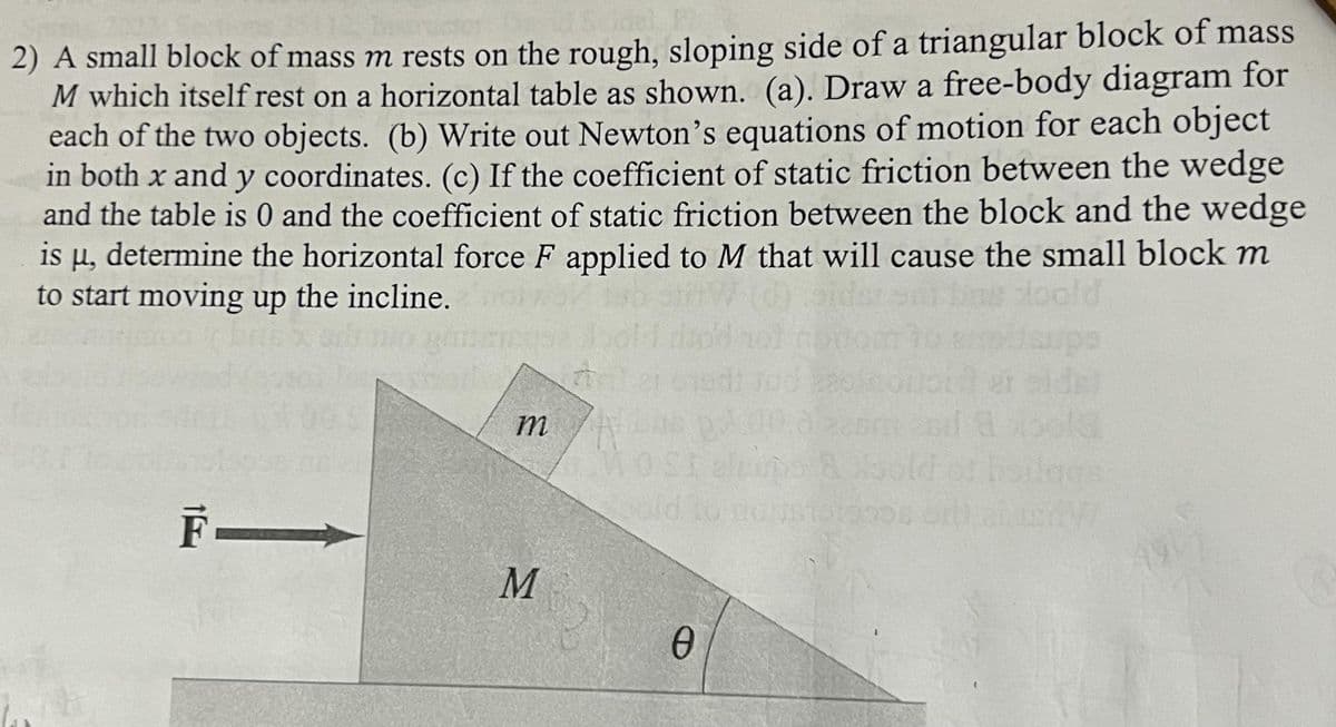 2) A small block of mass m rests on the rough, sloping side of a triangular block of mass
M which itself rest on a horizontal table as shown. (a). Draw a free-body diagram for
each of the two objects. (b) Write out Newton's equations of motion for each object
in both x and y coordinates. (c) If the coefficient of static friction between the wedge
and the table is 0 and the coefficient of static friction between the block and the wedge
is µ, determine the horizontal force F applied to M that will cause the small block m
to start moving up the incline.
F—
m A
M
0