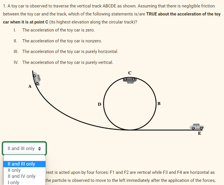 1. A toy car is observed to traverse the vertical track ABCDE as shown. Assuming that there is negligible friction
between the toy car and the track, which of the following statements is/are TRUE about the acceleration of the toy
car when it is at point C (its highest elevation along the circular track)?
1. The acceleration of the toy car is zero.
II. The acceleration of the toy car is nonzero.
III. The acceleration of the toy car is purely horizontal.
IV. The acceleration of the toy car is purely vertical.
II and III only
II and III only
II only
II and IV only
I only
D
B
E
rest is acted upon by four forces: F1 and F2 are vertical while F3 and F4 are horizontal as
the particle is observed to move to the left immediately after the application of the forces,