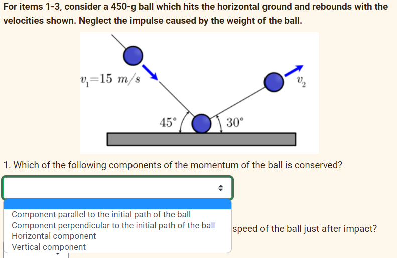 For items 1-3, consider a 450-g ball which hits the horizontal ground and rebounds with the
velocities shown. Neglect the impulse caused by the weight of the ball.
v₁=15 m/s
45°
30°
1. Which of the following components of the momentum of the ball is conserved?
Component parallel to the initial path of the ball
Component perpendicular to the initial path of the ball
Horizontal component
Vertical component
speed of the ball just after impact?