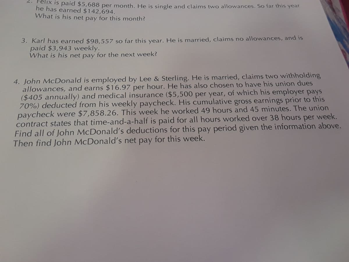 Felix is paid $5,688 per month. He is single and claims two allowances. So far this year
he has earned $142,694.
What is his net pay for this month?
3. Karl has earned $98,557 so far this year. He is married, claims no allowances, and is
paid $3,943 weekly.
What is his net pay for the next week?
4. John McDonald is employed by Lee & Sterling. He is married, claims two withholding
allowances, and earns $16.97 per hour. He has also chosen to have his union dues
($405 annually) and medical insurance ($5,500 per year, of which his employer pays
70%) deducted from his weekly paycheck. His cumulative gross earnings prior to this
paycheck were $7,858.26. This week he worked 49 hours and 45 minutes. The union
contract states that time-and-a-half is paid for all hours worked over 38 hours per week.
Find all of John McDonald's deductions for this pay period given the information above.
Then find John McDonald's net pay for this week.