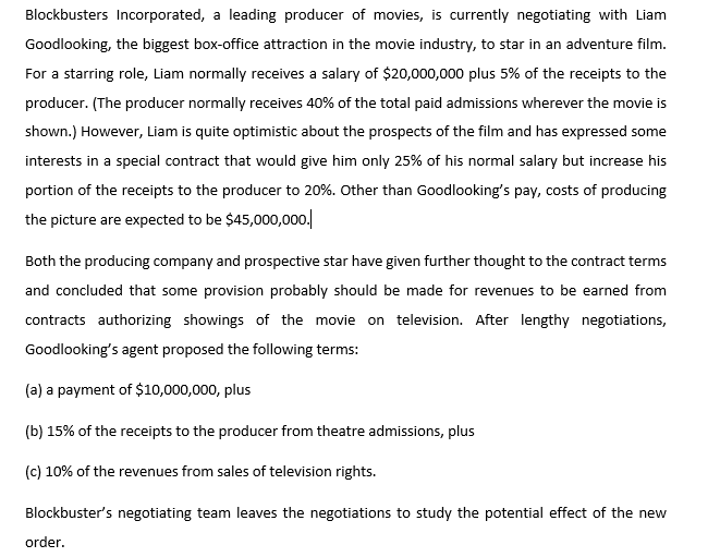 Blockbusters Incorporated, a leading producer of movies, is currently negotiating with Liam
Goodlooking, the biggest box-office attraction in the movie industry, to star in an adventure film.
For a starring role, Liam normally receives a salary of $20,000,000 plus 5% of the receipts to the
producer. (The producer normally receives 40% of the total paid admissions wherever the movie is
shown.) However, Liam is quite optimistic about the prospects of the film and has expressed some
interests in a special contract that would give him only 25% of his normal salary but increase his
portion of the receipts to the producer to 20%. Other than Goodlooking's pay, costs of producing
the picture are expected to be $45,000,000.|
Both the producing company and prospective star have given further thought to the contract terms
and concluded that some provision probably should be made for revenues to be earned from
contracts authorizing showings of the movie on television. After lengthy negotiations,
Goodlooking's agent proposed the following terms:
(a) a payment of $10,000,000, plus
(b) 15% of the receipts to the producer from theatre admissions, plus
(c) 10% of the revenues from sales of television rights.
Blockbuster's negotiating team leaves the negotiations to study the potential effect of the new
order.
