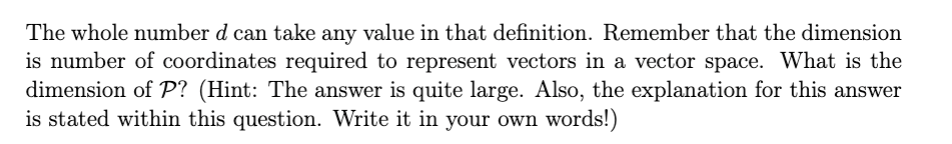 The whole number d can take any value in that definition. Remember that the dimension
is number of coordinates required to represent vectors in a vector space. What is the
dimension of P? (Hint: The answer is quite large. Also, the explanation for this answer
is stated within this question. Write it in your own words!)
