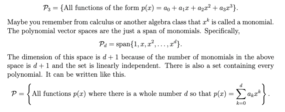 P3 = {All functions of the form p(x) = ao + a1x + a2x² + a3x³}.
Maybe you remember from calculus or another algebra class that x* is called a monomial.
The polynomial vector spaces are the just a span of monomials. Specifically,
Pa = span{1, x, x², ..., x“}.
The dimension of this space is d+1 because of the number of monomials in the above
space is d +1 and the set is linearly independent. There is also a set containing every
polynomial. It can be written like this.
d
All functions p(x) where there is a whole number d so that p(x) = > `akx*
k=0
