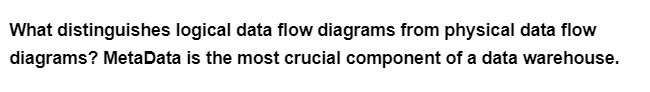 What distinguishes logical data flow diagrams from physical data flow
diagrams? MetaData is the most crucial component of a data warehouse.