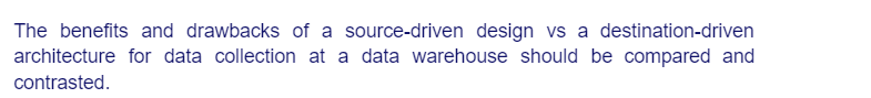 The benefits and drawbacks of a source-driven design vs a destination-driven
architecture for data collection at a data warehouse should be compared and
contrasted.