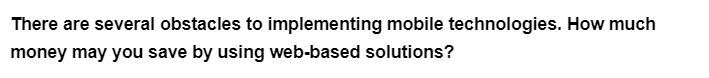 There are several obstacles to implementing mobile technologies. How much
money may you save by using web-based solutions?
