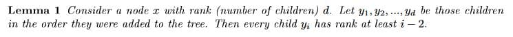 Lemma 1 Consider a node x with rank (number of children) d. Let y1, 42, ..., Yd be those children
in the order they were added to the tree. Then every child y; has rank at least i – 2.
