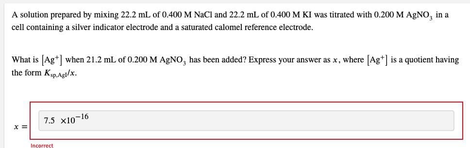 A solution prepared by mixing 22.2 mL of 0.400 M NaCl and 22.2 mL of 0.400 M KI was titrated with 0.200 M AGNO, in a
cell containing a silver indicator electrode and a saturated calomel reference electrode.
What is [Ag+] when 21.2 mL of 0.200 M AgNO, has been added? Express your answer as x, where [Ag+] is a quotient having
the form Ksp.Agl/x.
7.5 x10-16
= X
Incorrect
