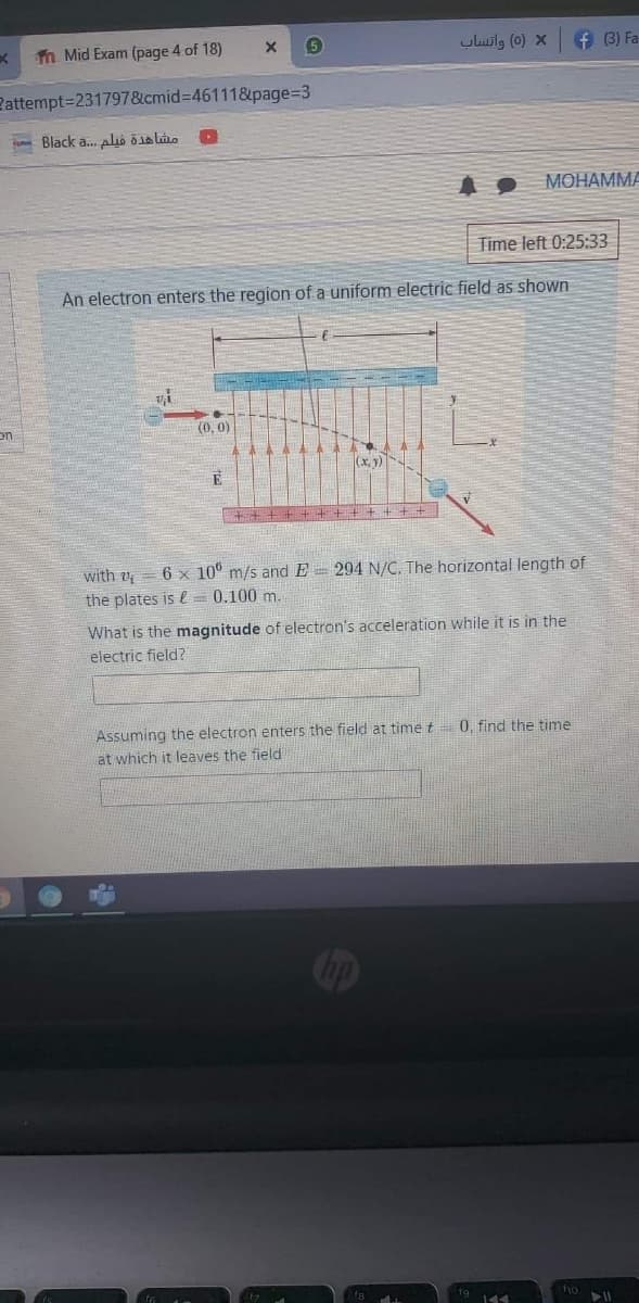 n Mid Exam (page 4 of 18)
5
uluilg (0) x
f 3) Fa
Pattempt=231797&cmid%3D46111&page%3D3
Black a. alió ö1la lio
MOHAMMA
Time left 0:25:33
An electron enters the region of a uniform electric field as shown
(0. 0)
(x, y)
+ + + + + + + + + + + +
with v = 6 x 10° m/s and E = 294 N/C. The horizontal length of
the plates is e = 0.100 m.
What is the magnitude of electron's acceleration while it is in the
electric field?
Assuming the electron enters the field at time t= 0, find the time
at which it leaves the field
fo
19 144
