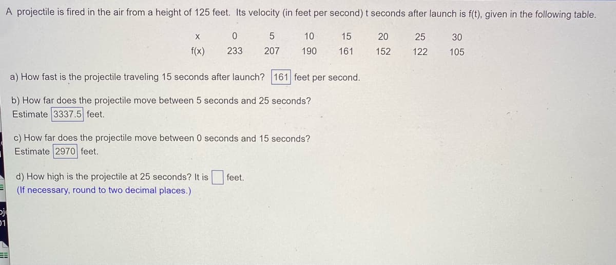 ## Projectile Motion Analysis

A projectile is fired into the air from a height of 125 feet. Its velocity (in feet per second) \( t \) seconds after launch is \( f(t) \), given in the following table:

| \( x \) | 0   | 5   | 10  | 15  | 20  | 25  | 30  |
|--------|-----|-----|-----|-----|-----|-----|-----|
| \( f(x) \) | 233 | 207 | 190 | 161 | 152 | 122 | 105 |


1. **How fast is the projectile traveling 15 seconds after launch?**
   - The velocity of the projectile 15 seconds after launch is **161 feet per second**.

2. **How far does the projectile move between 5 seconds and 25 seconds?**
   - Estimate: **3337.5 feet**.

3. **How far does the projectile move between 0 seconds and 15 seconds?**
   - Estimate: **2970 feet**.

4. **How high is the projectile at 25 seconds?**
   - The height of the projectile at 25 seconds is **\( \_\_\_ \) feet**.
   - *(If necessary, round to two decimal places)*.
