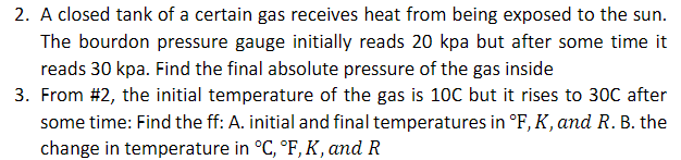 2. A closed tank of a certain gas receives heat from being exposed to the sun.
The bourdon pressure gauge initially reads 20 kpa but after some time it
reads 30 kpa. Find the final absolute pressure of the gas inside
3. From #2, the initial temperature of the gas is 10C but it rises to 30C after
some time: Find the ff: A. initial and final temperatures in °F, K, and R. B. the
change in temperature in °C, °F, K, and R
