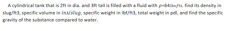 A cylindrical tank that is 2ft in dia. and 3ft tall is filled with a fluid with p=64lbmft3. find its density in
slug/ft3, specific volume in in3/slug, specific weight in Ibf/ft3, total weight in pdl, and find the specific
gravity of the substance compared to water.
