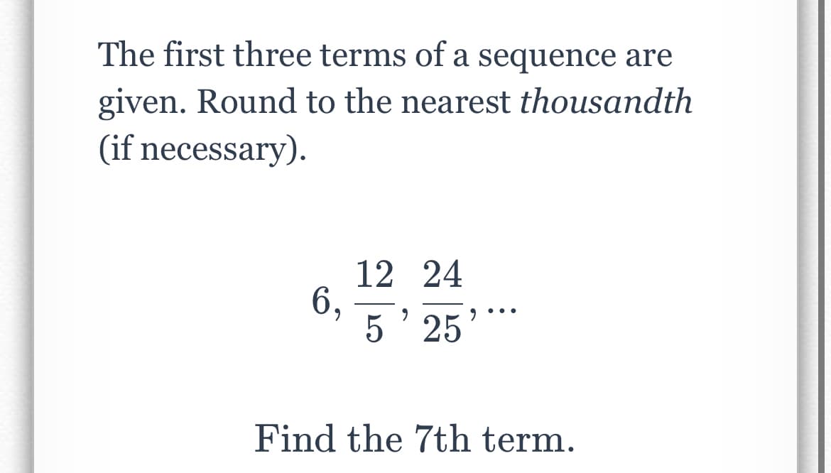 The first three terms of a sequence are
given. Round to the nearest thousandth
(if necessary).
6,
12 24
5' 25
9
Find the 7th term.
