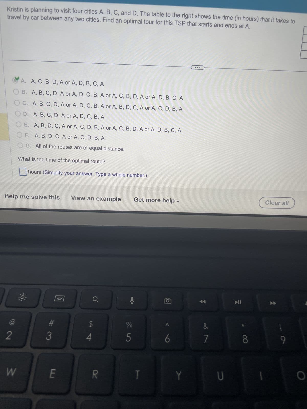 Kristin is planning to visit four cities A, B, C, and D. The table to the right shows the time (in hours) that it takes to
travel by car between any two cities. Find an optimal tour for this TSP that starts and ends at A.
A. A, C, B, D, A or A, D, B, C, A
OB. A, B, C, D, A or A, D, C, B, A or A, C, B, D, A or A, D, B, C, A
OC. A, B, C, D, A or A, D, C, B, A or A, B, D, C, A or A, C, D, B, A
OD. A, B, C, D, A or A, D, C, B, A
OE. A, B, D, C, A or A, C, D, B, A or A, C, B, D, A or A, D, B, C, A
OF. A, B, D, C, A or A, C, D, B, A
G. All of the routes are of equal distance.
What is the time of the optimal route?
hours (Simplify your answer. Type a whole number.)
Help me solve this
O
2
W
0³
3
E
View an example
a
$
4
R
Get more help
Y
%
5
T
A
6
Y
&
7
U
MI
8
Clear all
1
9
O
