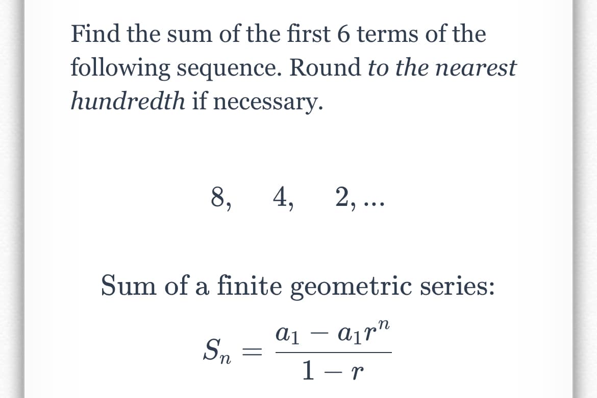 Find the sum of the first 6 terms of the
following sequence. Round to the nearest
hundredth if necessary.
8,
Sum of a finite geometric series:
A1pn
1-r
Sn
4, 2, ...
=
a1