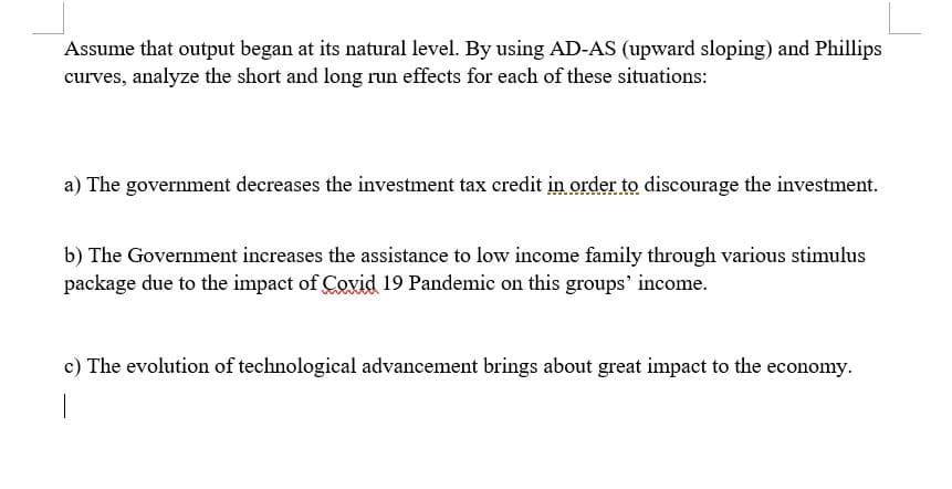 Assume that output began at its natural level. By using AD-AS (upward sloping) and Phillips
curves, analyze the short and long run effects for each of these situations:
a) The government decreases the investment tax credit in order to discourage the investment.
b) The Government increases the assistance to low income family through various stimulus
package due to the impact of Covid 19 Pandemic on this groups' income.
c) The evolution of technological advancement brings about great impact to the economy.
|
