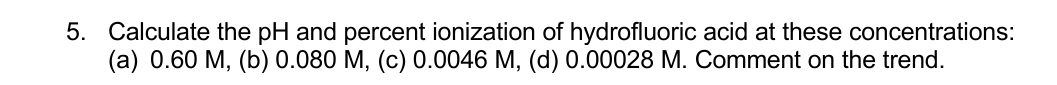 5. Calculate the pH and percent ionization of hydrofluoric acid at these concentrations:
(а) 0.60 М, (b) 0.080 М, (с) 0.0046 М, (d) 0.00028 М. Сomment on the trend.
