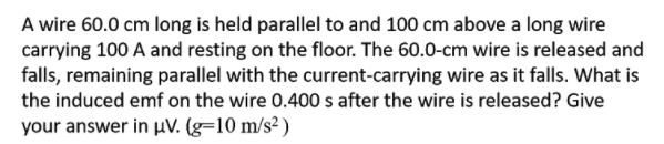 A wire 60.0 cm long is held parallel to and 100 cm above a long wire
carrying 100 A and resting on the floor. The 60.0-cm wire is released and
falls, remaining parallel with the current-carrying wire as it falls. What is
the induced emf on the wire 0.400 s after the wire is released? Give
your answer in µV. (g=10 m/s² )
