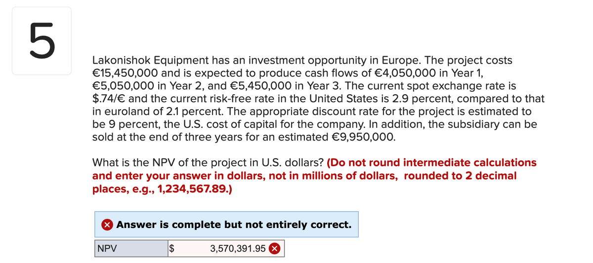 5
Lakonishok Equipment has an investment opportunity in Europe. The project costs
€15,450,000 and is expected to produce cash flows of €4,050,000 in Year 1,
€5,050,000 in Year 2, and €5,450,000 in Year 3. The current spot exchange rate is
$.74/€ and the current risk-free rate in the United States is 2.9 percent, compared to that
in euroland of 2.1 percent. The appropriate discount rate for the project is estimated to
be 9 percent, the U.S. cost of capital for the company. In addition, the subsidiary can be
sold at the end of three years for an estimated €9,950,000.
What is the NPV of the project in U.S. dollars? (Do not round intermediate calculations
and enter your answer in dollars, not in millions of dollars, rounded to 2 decimal
places, e.g., 1,234,567.89.)
X Answer is complete but not entirely correct.
NPV
$
3,570,391.95 x