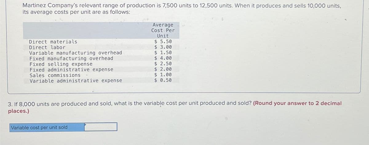 Martinez Company's relevant range of production is 7,500 units to 12,500 units. When it produces and sells 10,000 units,
its average costs per unit are as follows:
Direct materials
Direct labor
Variable manufacturing overhead
Fixed manufacturing overhead
Fixed selling expense
Fixed administrative expense
Sales commissions
Variable administrative expense
Average
Cost Per
Unit
$5.50
$ 3.00
$ 1.50
$ 4.00
$ 2.50
Variable cost per unit sold
$ 2.00
$ 1.00
$ 0.50
3. If 8,000 units are produced and sold, what is the variable cost per unit produced and sold? (Round your answer to 2 decimal
places.)