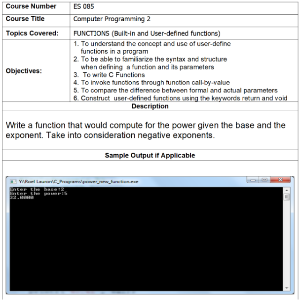 Course Number
ES 085
Course Title
Computer Programming 2
Topics Covered:
FUNCTIONS (Built-in and User-defined functions)
1. To understand the concept and use of user-define
functions in a program
2. To be able to familiarize the syntax and structure
when defining a function and its parameters
Objectives:
3. To write C Functions
4. To invoke functions through function call-by-value
5. To compare the difference between formal and actual parameters
6. Construct user-defined functions using the keywords return and void
Description
Write a function that would compute for the power given the base and the
exponent. Take into consideration negative exponents.
Sample Output if Applicable
Y:\Roel Lauron\C_Programs\power_new_function.exe
Enter the base:2
Enter the pover:5
32.0000