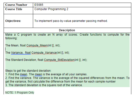 ES085
Course Number
Course Title
Computer Programming 2
Objectives:
To implement pass-by-value parameter passing method.
Description
Make a C program to create an N array of scores. Create functions to compute for the
following:
The Mean, float Compute_Mean(int[], int);
The Variance, float Compute_Variance(int[], int);
The Standard Deviation, float Compute_StdDeviation(int [], int);
Steps to get the standard deviation:
1. Find the mean. The mean is the average of all your samples.
2. Find the variance. The variance is the average of the squared differences from the mean. To
get the variance, first calculate the difference from the mean for each sample number
3. The standard deviation is the square root of the variance.
NOTE: 1 Program Only