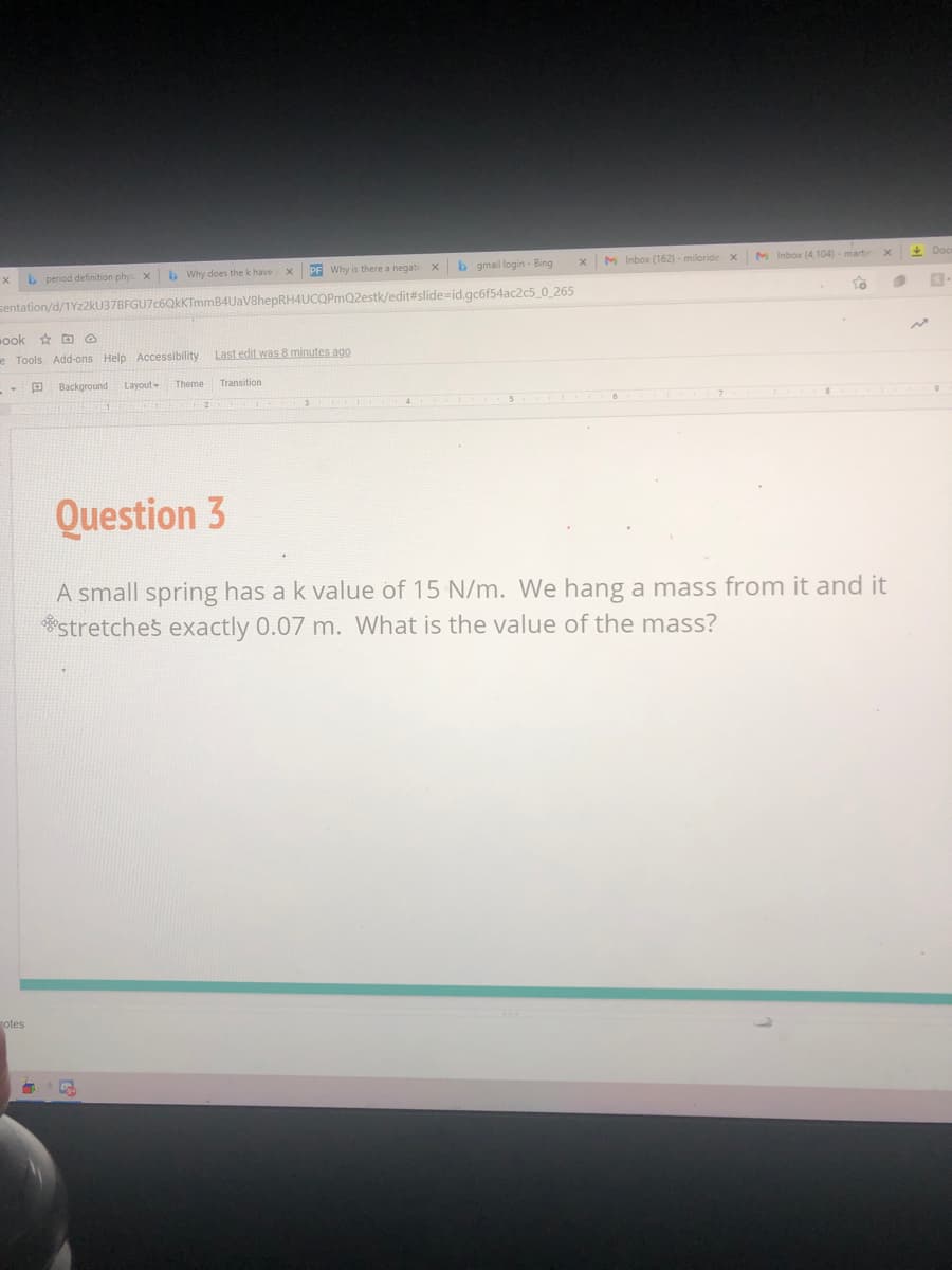 b period definition phy
b Why does the k have
PF Why is there a negati
b gmail login - Bing
M Inbox (162) - miloride x
M Inbox (4,104)- marti
+ Doc
sentation/d/1Yz2kU37BFGU7c6QkKTmmB4UaV8hepRH4UCOPmQ2estk/edit#slide=id.gc6f54ac2c5_0_265
ook * D O
e Tools Add-ons Help Accessibility
Last edit was 8 minutes ago
E Background
Layout
Theme
Transition
3
Question 3
A small spring has a k value of 15 N/m. We hang a mass from it and it
stretches exactly 0.07 m. What is the value of the mass?
otes
