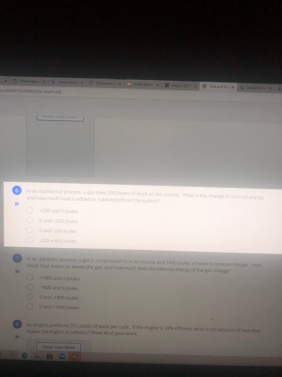 W Thermodyna x
Temperaturex
O Momentum x
Emilio MartinX
H Aeries | San
O Heat and The X
LDuring the
1.
es/604f9765d9bb50dc16a01ced
In an isothermal process, a gas does 200 Joules of work on the system. What is the change in internal energy
and how much heat is added or subtracted from the system?
+200 and 0 Joules
O and +200 Joules
O and -200 Joules
-200 and 0 Joules
In an adiabatic process, a gas is compressed to ½ its volume and 1800 joules of work is done on the gas. How
much heat enters or leaves the gas, and how much does the internal energy of the gas change?
7.
+1800 and 0 Joules
-1800 and 0 Joules
O and -1800 Joules
O and +1800 Joules
An engine performs 372 Joules of work per cycle. If the engine is 33% efficient, what is the amount of heat that
leaves the engine as exhaust? Show all of your work.
8
Show Your Work
