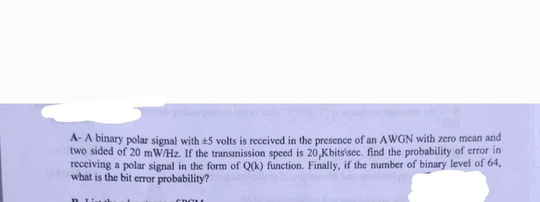 A- A binary polar signal with ±5 volts is received in the presence of an AWGN with zero mean and
two sided of 20 mW/Hz. If the transmission speed is 20 Kbits\sec. find the probability of error in
receiving a polar signal in the form of Q(k) function. Finally, if the number of binary level of 64,
what is the bit error probability?
R... Lint th
SDOLL