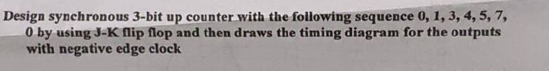 Design synchronous 3-bit up counter with the following sequence 0, 1, 3, 4, 5, 7,
0 by using J-K flip flop and then draws the timing diagram for the outputs
with negative edge clock
