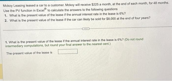 Mckoy Leasing leased a car to a customer. Mckoy will receive $225 a month, at the end of each month, for 48 months.
Use the PV function in Excel to calculate the answers to the following questions
1. What is the present value of the lease if the annual interest rate in the lease is 6%?
2. What is the present value of the lease if the car can likely be sold for $8,000 at the end of four years?
1. What is the present value of the lease if the annual interest rate in the lease is 6% ? (Do not round
intermediary computations, but round your final answer to the nearest cent.)
The present value of the lease is