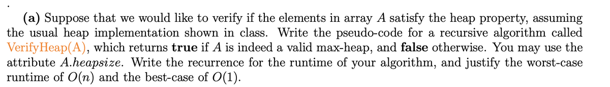 (a) Suppose that we would like to verify if the elements in array A satisfy the heap property, assuming
the usual heap implementation shown in class. Write the pseudo-code for a recursive algorithm called
VerifyHeap(A), which returns true if A is indeed a valid max-heap, and false otherwise. You may use the
attribute A.heapsize. Write the recurrence for the runtime of your algorithm, and justify the worst-case
runtime of O(n) and the best-case of O(1).
