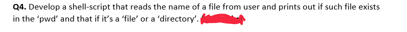 Q4. Develop a shell-script that reads the name of a file from user and prints out if such file exists
in the 'pwd' and that if it's a 'file' or a 'directory'.
