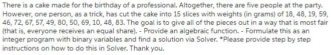 There is a cake made for the birthday of a professional. Altogether, there are five people at the party.
However, one person, as a trick, has cut the cake into 15 slices with weights (in grams) of 18, 48, 19, 59,
46, 72, 67, 57, 49, 80, 50, 69, 10, 48, 83. The goal is to give all of the pieces out in a way that is most fair
(that is, everyone receives an equal share). - Provide an algebraic function. - Formulate this as an
integer program with binary variables and find a solution via Solver. *Please provide step by step
instructions on how to do this in Solver. Thank you.