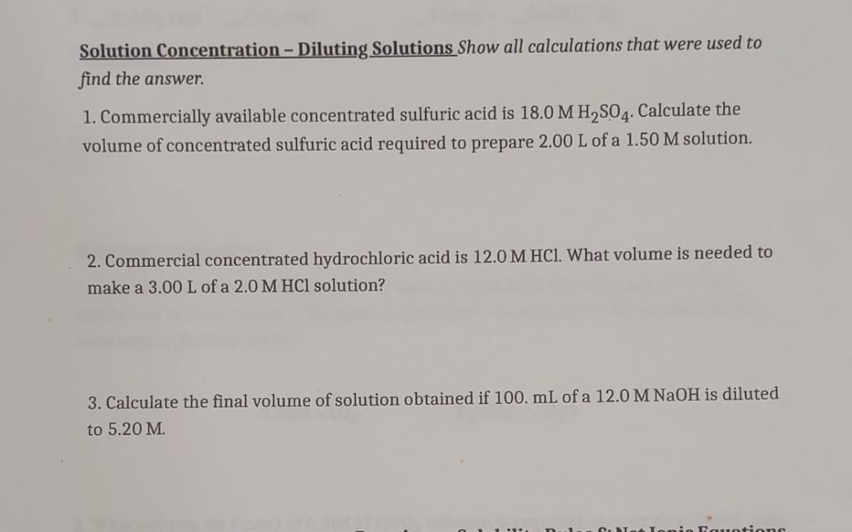 Solution Concentration - Diluting Solutions Show all calculations that were used to
find the answer.
1. Commercially available concentrated sulfuric acid is 18.0 M H₂SO4. Calculate the
volume of concentrated sulfuric acid required to prepare 2.00 L of a 1.50 M solution.
2. Commercial concentrated hydrochloric acid is 12.0 M HCl. What volume is needed to
make a 3.00 L of a 2.0 M HCl solution?
3. Calculate the final volume of solution obtained if 100. mL of a 12.0 M NaOH is diluted
to 5.20 M.
uations