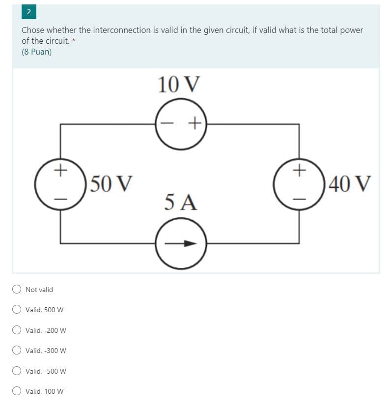 Chose whether the interconnection is valid in the given circuit, if valid what is the total power
of the circuit. *
(8 Puan)
10 V
+.
50 V
40 V
5 A
Not valid
Valid, 500 W
Valid, -200 W
Valid, -300 W
Valid, -500 W
Valid, 100 W
2.
