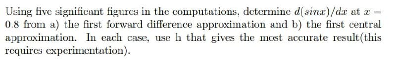 Using five significant figures in the computations, determine d(sinx)/dx at x =
0.8 from a) the first forward difference approximation and b) the first central
approximation. In each case, use h that gives the most accurate result(this
requires experimentation).