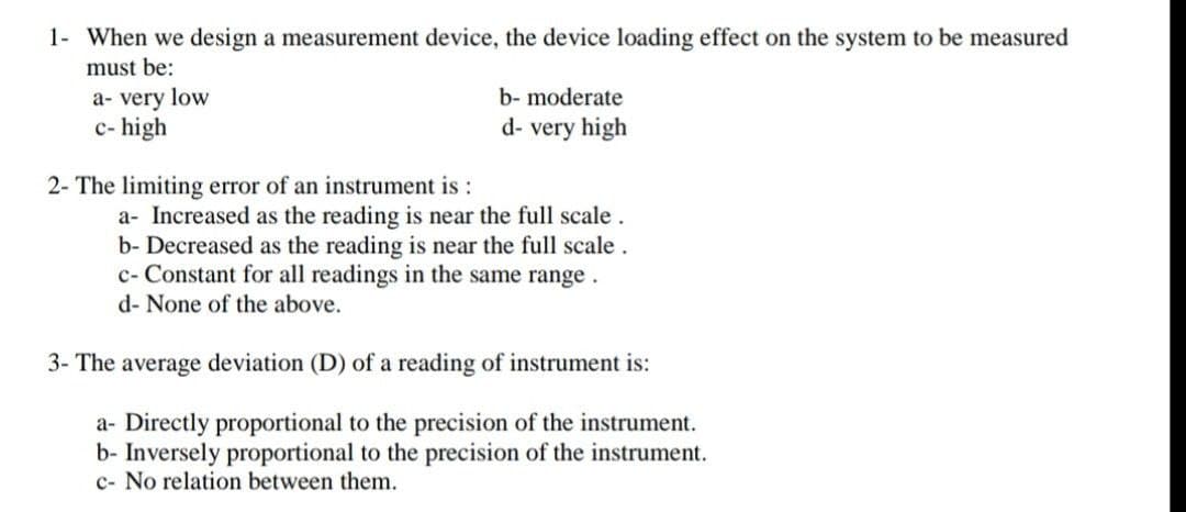 1- When we design a measurement device, the device loading effect on the system to be measured
must be:
a- very low
b- moderate
c- high
d- very high
2- The limiting error of an instrument is :
a- Increased as the reading is near the full scale.
b- Decreased as the reading is near the full scale.
c- Constant for all readings in the same range.
d- None of the above.
3- The average deviation (D) of a reading of instrument is:
a- Directly proportional to the precision of the instrument.
b- Inversely proportional to the precision of the instrument.
c- No relation between them.