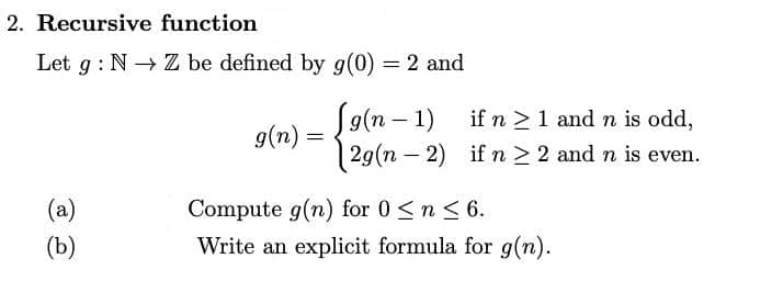 2. Recursive function
Let g : N → Z be defined by g(0) = 2 and
S9(n – 1)
29(n – 2) if n > 2 and n is even.
if n >1 and n is odd,
g(n) =
|
(a)
Compute g(n) for 0 <n < 6.
(b)
Write an explicit formula for g(n).
