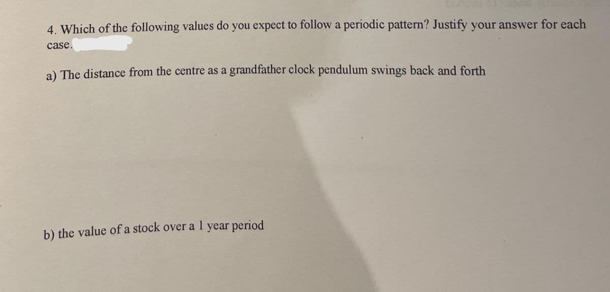 4. Which of the following values do you expect to follow a periodic pattern? Justify your answer for each
case.
a) The distance from the centre as a grandfather clock pendulum swings back and forth
b) the value of a stock over a l year period
