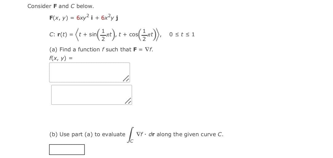 Consider Fand C below.
F(x, y) =
6xy² i + 6x?y j
C: r(t) = (t + sinat).
cos(Gt)).
t + cos
0 sts1
(a) Find a function f such that F = Vf.
f(x, y) =
(b) Use part (a) to evaluate
Vf· dr along the given curve C.
