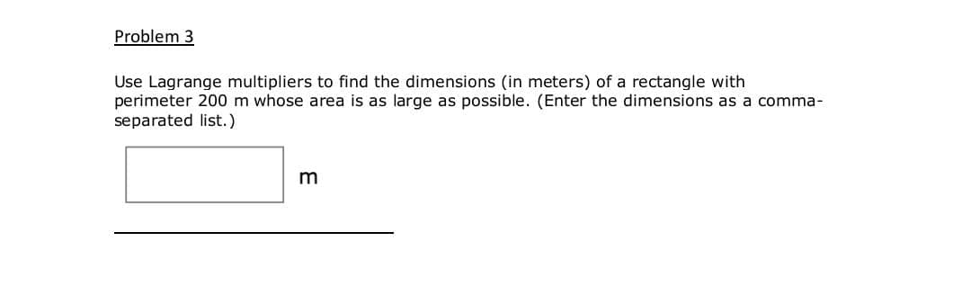 Problem 3
Use Lagrange multipliers to find the dimensions (in meters) of a rectangle with
perimeter 200 m whose area is as large as possible. (Enter the dimensions as a comma-
separated list.)
