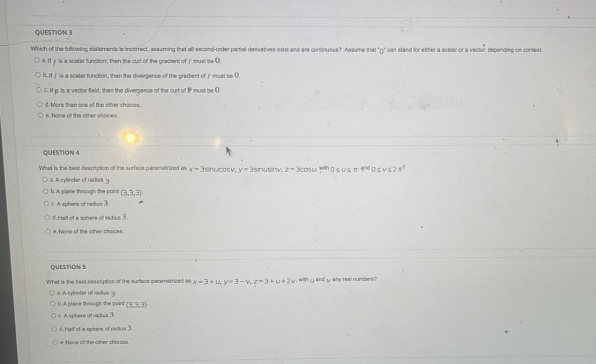 QUESTION 3
Which of the following statements is incorrect, assuming that all second-order partial derivatives exist and are continuous? Assume that "o" can stand for elther a scalar or a vector, depending on context.
O a. If f is a scalar function, then the curl of the gradient of f must be 0
O b.if f is a scalar function, then the divergence of the gradient of f must
Ocifeis a vector field, then the divergence of the curl of F must be 0.
O d. More than one of the other choices.
O e. None of the other choices.
QUESTION 4
What is the best description of the surface parametrized as x = 3sinucosv, y= 3sinusinv, z = 3cosu with OSUSTI end osVs2n?
O a. A cylinder of radius 3
ObA plane through the point (3.3.3)
OCA sphere of radius 3.
O d. Haif of a sphere of radius3.
O e. None of the other choices.
QUESTION 5
What is the best description of the surface parametrized as x=3+u, y=3 - v, z=3+u+2v. with u and y any real numbers?
O a. A cylinder of radius 3
O b.A plane through the point (3,.3,3)
OCA sphere of radius 3
O d. Half of a sphere of radius 3.
O e. None of the other choices.
