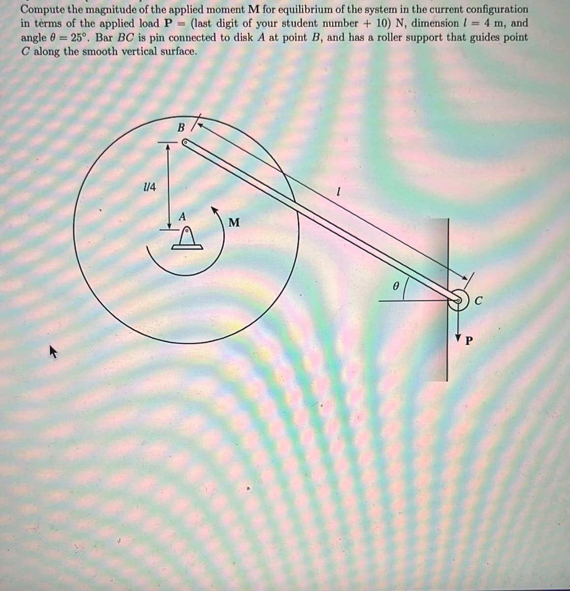 Compute the magnitude of the applied moment M for equilibrium of the system in the current configuration
in terms of the applied load P
angle 0 = 25°. Bar BC is pin connected to disk A at point B, and has a roller support that guides point
C along the smooth vertical surface.
(last digit of your student number + 10) N, dimension l = 4 m, and
B
/4
