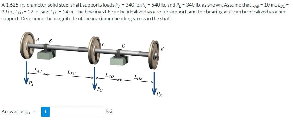 A 1.625-in.-diameter solid steel shaft supports loads PA = 340 lb, Pc = 540 lb, and PE = 340 lb, as shown. Assume that LAB = 10 in., LBC =
23 in., LcD = 12 in., and LDE = 14 in. The bearing at B can be idealized as a roller support, and the bearing at D can be idealized as a pin
support. Determine the magnitude of the maximum bending stress in the shaft.
G
LAB
Answer: Omax = i
B
LBC
C
Pc
LCD
ksi
D
LDE
E
PE