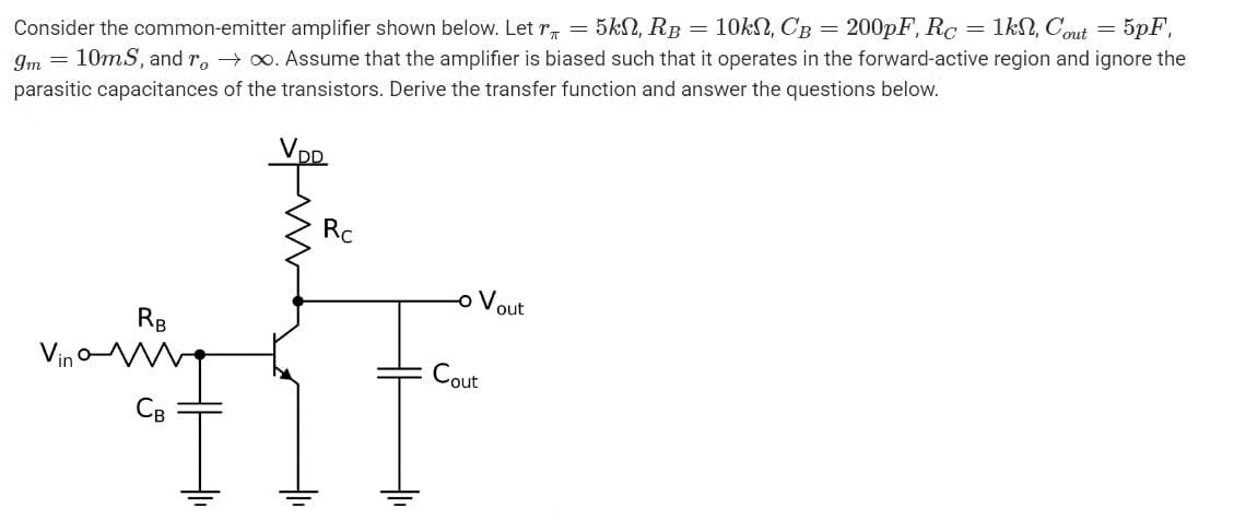 Consider the common-emitter amplifier shown below. Let r = 5kn, RB = 10kn, CB = 200pF, Rc 1kn, Cout 5pF,
9m 10mS, and r, →∞. Assume that the amplifier is biased such that it operates in the forward-active region and ignore the
parasitic capacitances of the transistors. Derive the transfer function and answer the questions below.
RB
Rc
-o Vout
Cout
=
=