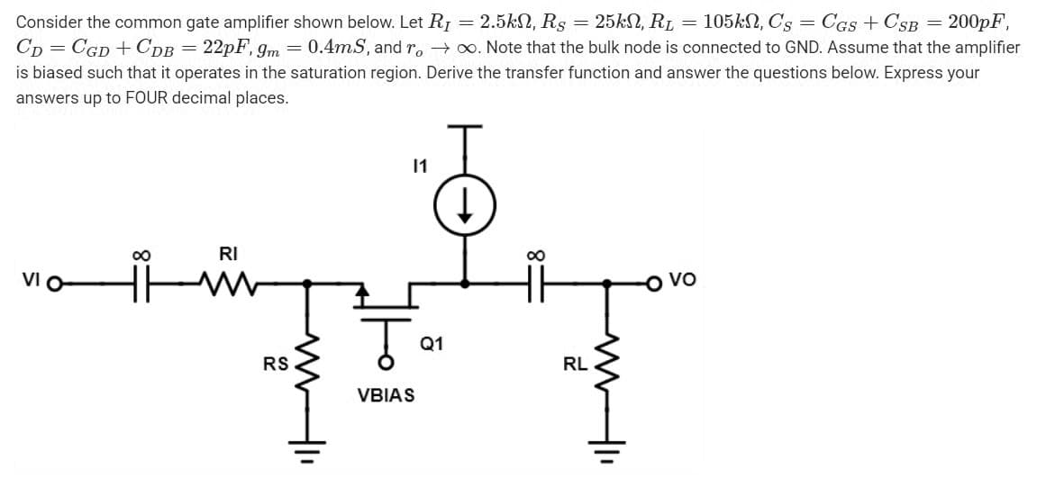 Consider the common gate amplifier shown below. Let R₁ = 2.5k, Rs = 25kN, R₁ = 105kn, Cs CGS + CSB = 200pF,
CD=CGD + CDB = 22pF, 9m = 0.4mS, and ro→∞. Note that the bulk node is connected to GND. Assume that the amplifier
is biased such that it operates in the saturation region. Derive the transfer function and answer the questions below. Express your
answers up to FOUR decimal places.
∞
RI
M
11
RS
↓
Q1
TFT
RL
VBIAS
Vo